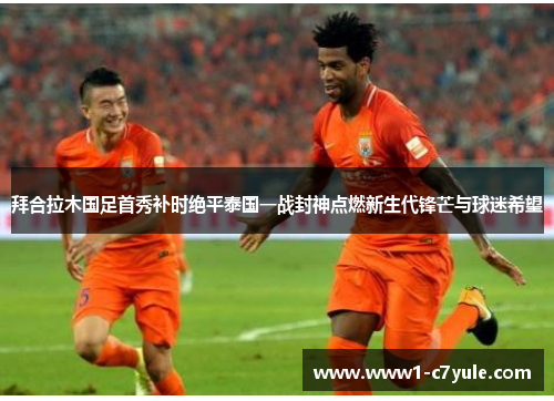 拜合拉木国足首秀补时绝平泰国一战封神点燃新生代锋芒与球迷希望