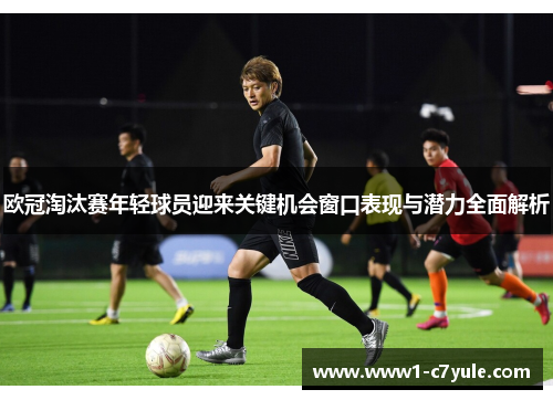 欧冠淘汰赛年轻球员迎来关键机会窗口表现与潜力全面解析